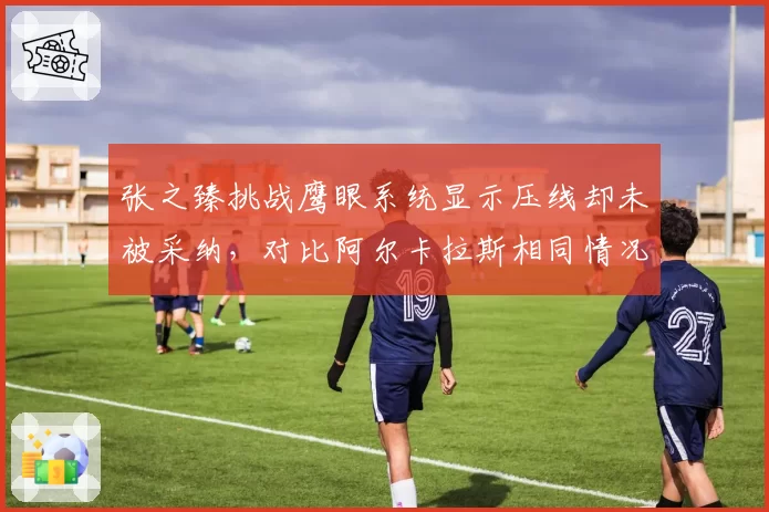 张之臻挑战鹰眼系统显示压线却未被采纳，对比阿尔卡拉斯相同情况改判成功，校准问题暴露