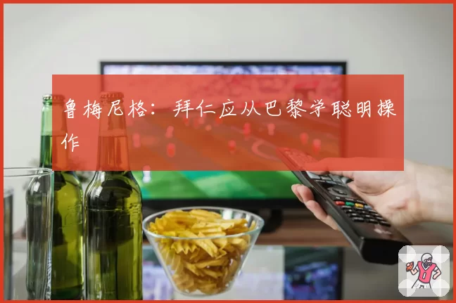 鲁梅尼格：拜仁应从巴黎学聪明操作